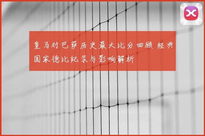 皇马对巴萨历史最大比分回顾 经典国家德比纪录与影响解析