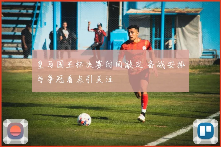 皇马国王杯决赛时间敲定 备战安排与争冠看点引关注