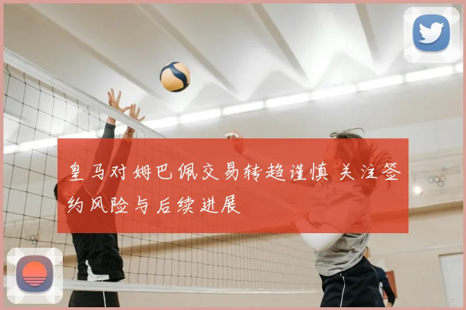 皇马对姆巴佩交易转趋谨慎 关注签约风险与后续进展