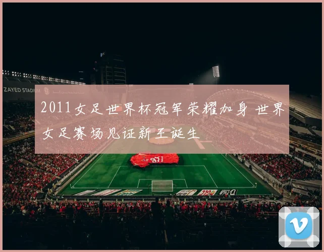 2011女足世界杯冠军荣耀加身 世界女足赛场见证新王诞生