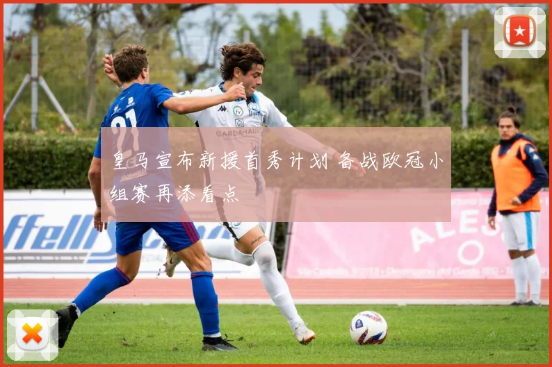 皇马宣布新援首秀计划 备战欧冠小组赛再添看点