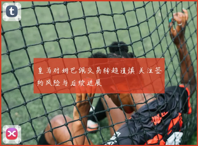 皇马对姆巴佩交易转趋谨慎 关注签约风险与后续进展