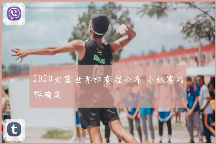 2020女篮世界杯赛程公布 小组赛对阵确定