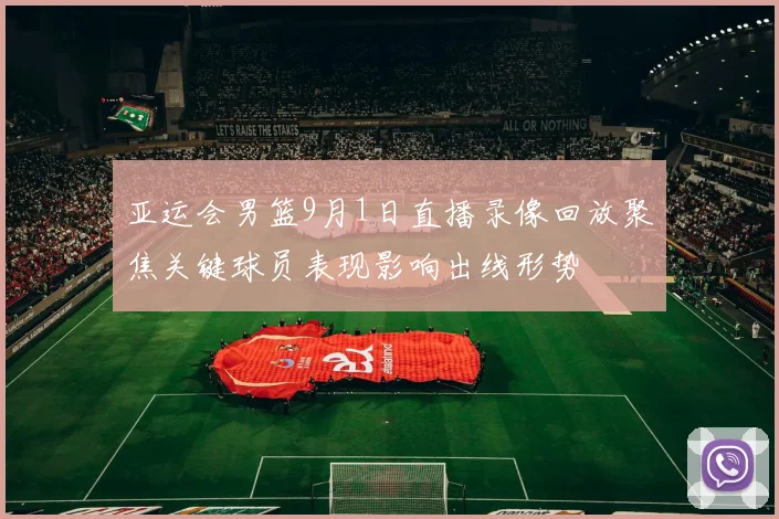 亚运会男篮9月1日直播录像回放聚焦关键球员表现影响出线形势