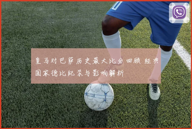 皇马对巴萨历史最大比分回顾 经典国家德比纪录与影响解析