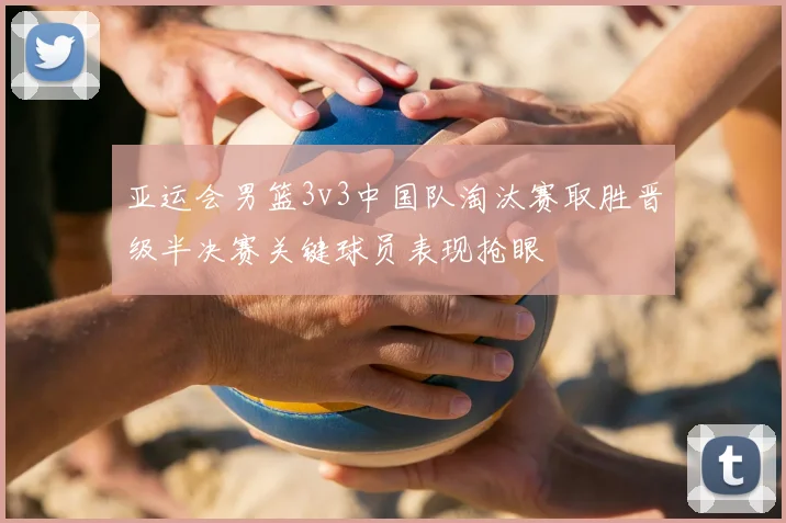 亚运会男篮3v3中国队淘汰赛取胜晋级半决赛关键球员表现抢眼