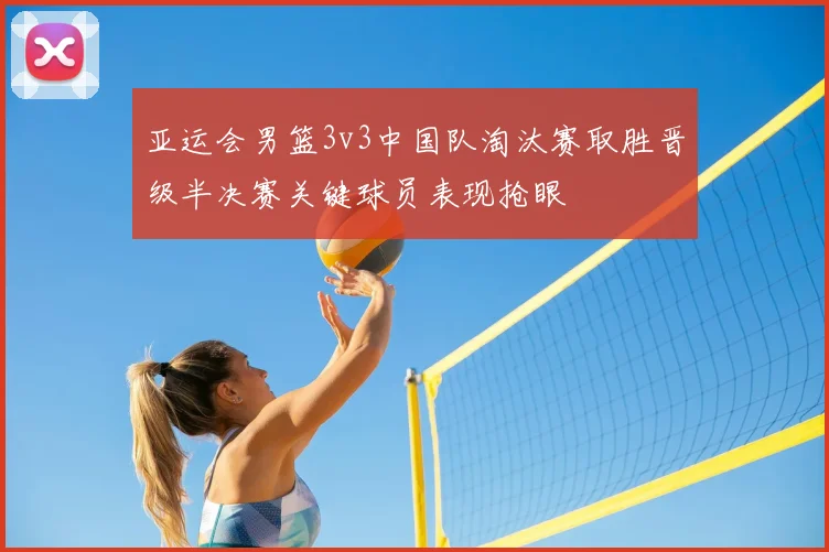 亚运会男篮3v3中国队淘汰赛取胜晋级半决赛关键球员表现抢眼